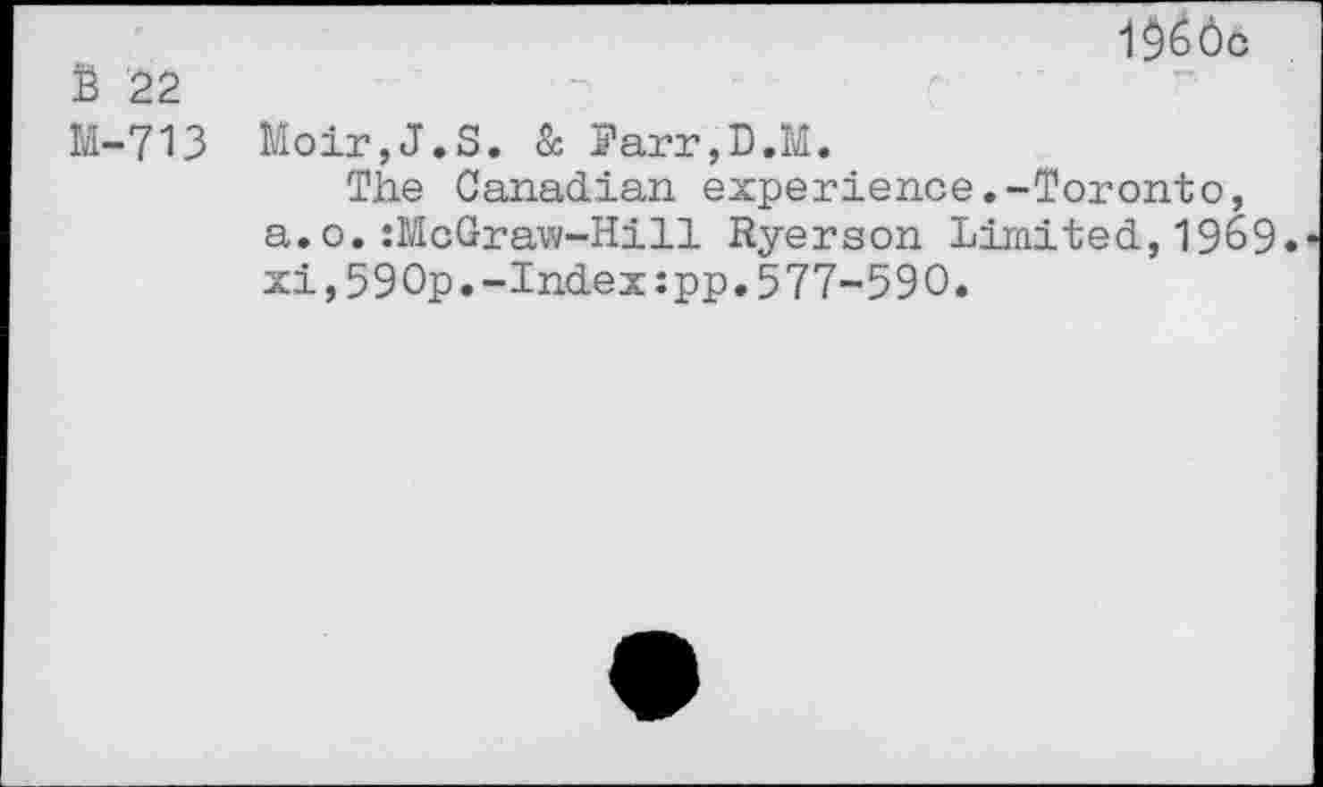 ﻿i$66o $ 22
M-713 Moir,J.S. & Parr,D.M.
The Canadian experience.-Toronto, a.o.:McGraw-Hill Ryerson Limited,1969. xi,59Op.-Index:pp.577-590.